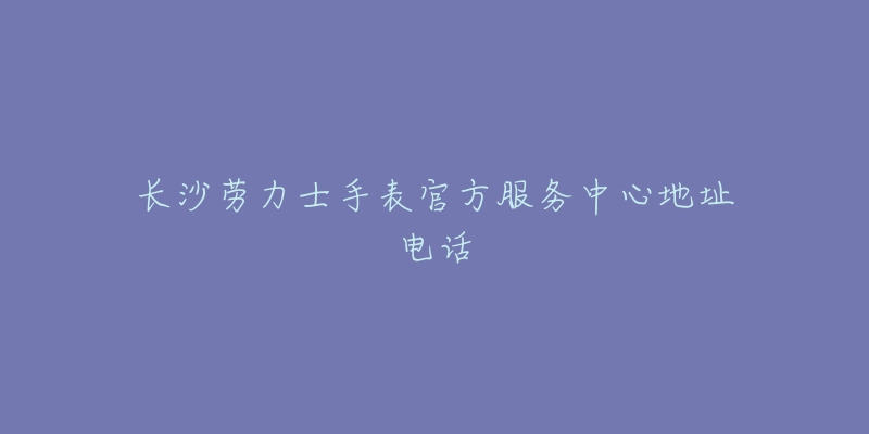 长沙劳力士手表官方服务中心地址电话-名表号 长沙劳力士手表官方服务中心地址电话