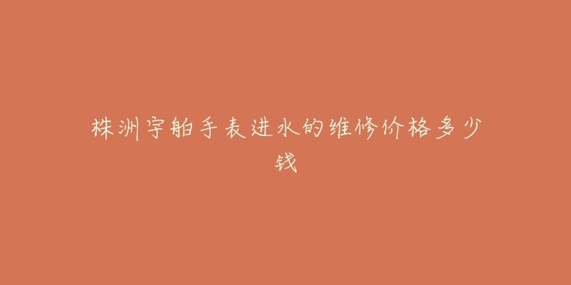 株洲宇舶手表进水的维修价格多少钱-名表号 株洲宇舶手表进水的维修价格多少钱