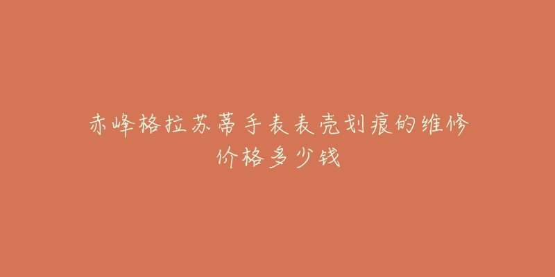赤峰格拉苏蒂手表表壳划痕的维修价格多少钱-名表号 赤峰格拉苏蒂手表表壳划痕的维修价格多少钱