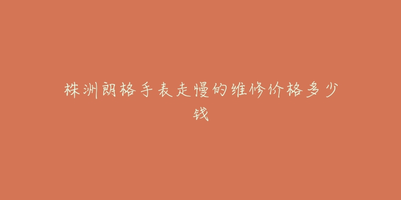 株洲朗格手表走慢的维修价格多少钱-名表号 株洲朗格手表走慢的维修价格多少钱