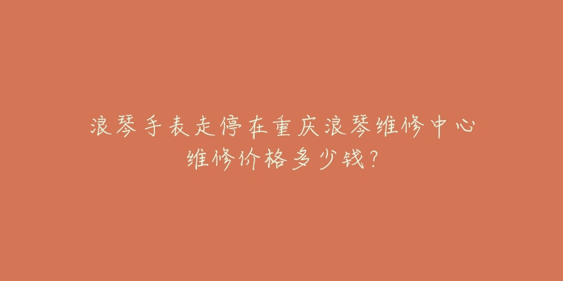浪琴手表走停在重庆浪琴维修中心维修价格多少钱?-名表号 浪琴手表走停在重庆浪琴维修中心维修价格多少钱?