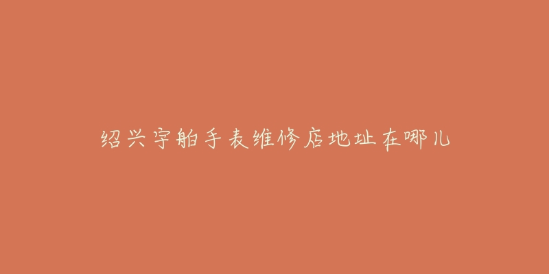 绍兴宇舶手表维修店地址在哪儿-名表号 绍兴宇舶手表维修店地址在哪儿