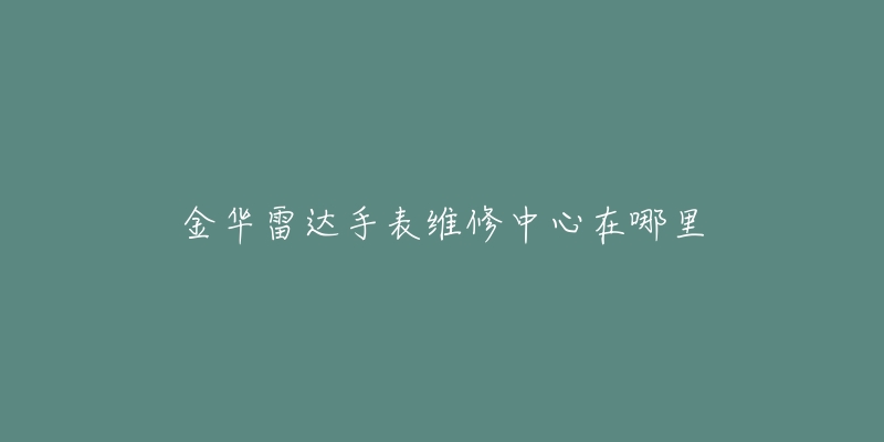 金华雷达手表维修中心在哪里-名表号 金华雷达手表维修中心在哪里