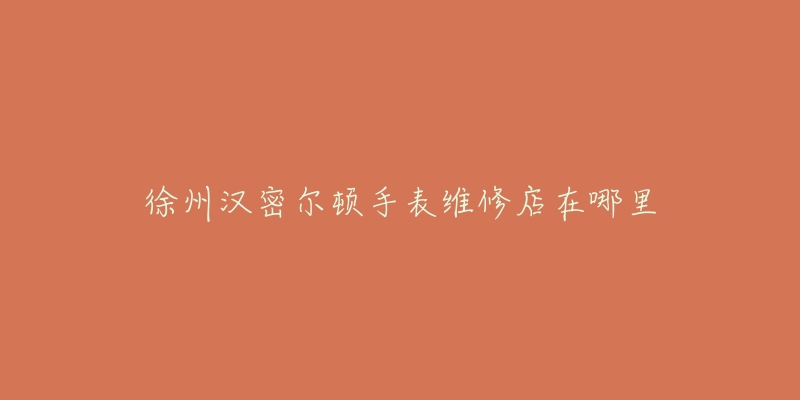 徐州汉密尔顿手表维修店在哪里-名表号 徐州汉密尔顿手表维修店在哪里