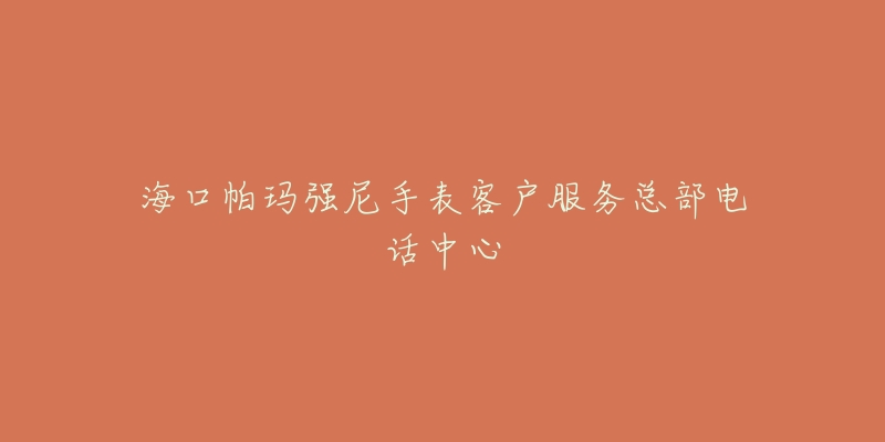 海口帕玛强尼手表客户服务总部电话中心-名表号 海口帕玛强尼手表客户服务总部电话中心
