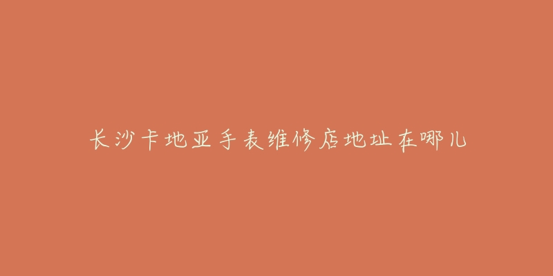 长沙卡地亚手表维修店地址在哪儿-名表号 长沙卡地亚手表维修店地址在哪儿