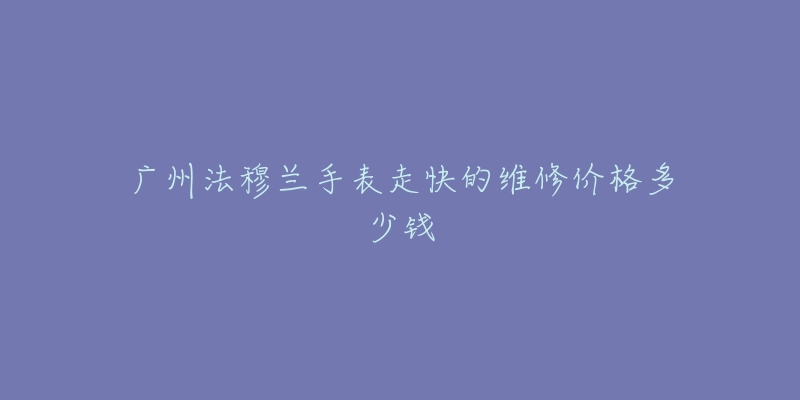 广州法穆兰手表走快的维修价格多少钱-名表号 广州法穆兰手表走快的维修价格多少钱