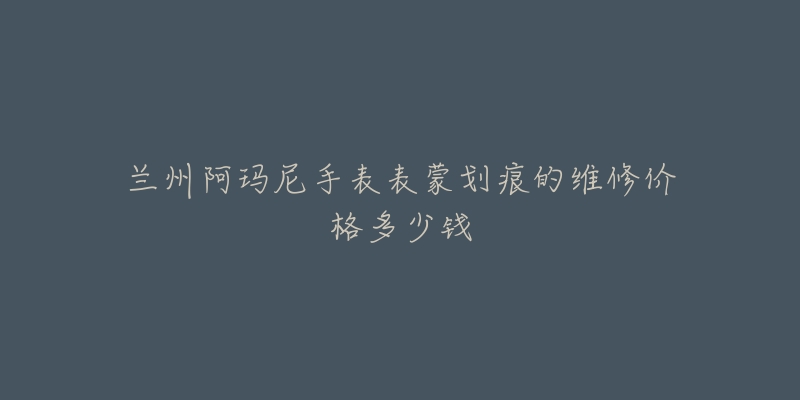 兰州阿玛尼手表表蒙划痕的维修价格多少钱-名表号 兰州阿玛尼手表表蒙划痕的维修价格多少钱