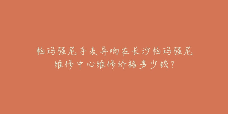 帕玛强尼手表异响在长沙帕玛强尼维修中心维修价格多少钱?-名表号 帕玛强尼手表异响在长沙帕玛强尼维修中心维修价格多少钱?