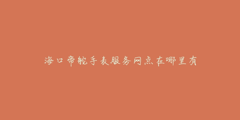 海口帝舵手表服务网点在哪里有-名表号 海口帝舵手表服务网点在哪里有