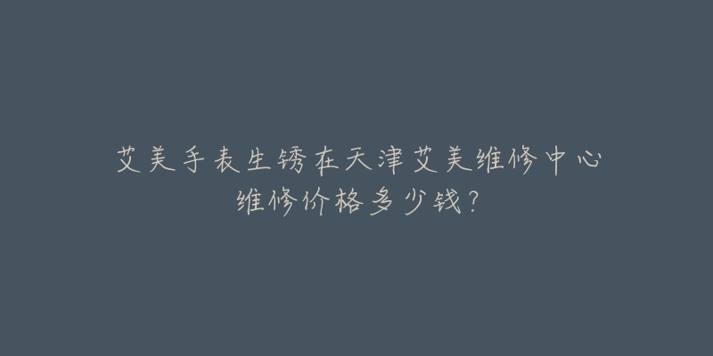 艾美手表生锈在天津艾美维修中心维修价格多少钱?-名表号 艾美手表生锈在天津艾美维修中心维修价格多少钱?