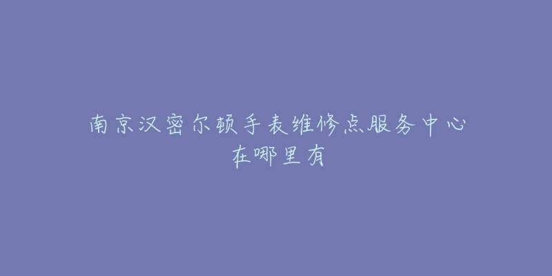 南京汉密尔顿手表维修点服务中心在哪里有-名表号 南京汉密尔顿手表维修点服务中心在哪里有