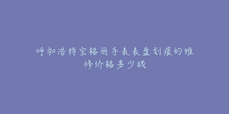 呼和浩特宝格丽手表表盘划痕的维修价格多少钱-名表号 呼和浩特宝格丽手表表盘划痕的维修价格多少钱