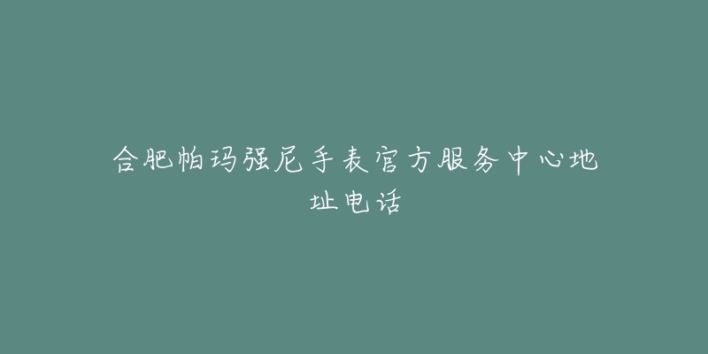 合肥帕玛强尼手表官方服务中心地址电话
