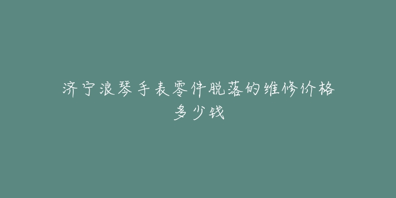 济宁浪琴手表零件脱落的维修价格多少钱-名表号 济宁浪琴手表零件脱落的维修价格多少钱