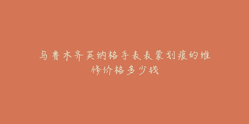 乌鲁木齐英纳格手表表蒙划痕的维修价格多少钱-名表号 乌鲁木齐英纳格手表表蒙划痕的维修价格多少钱