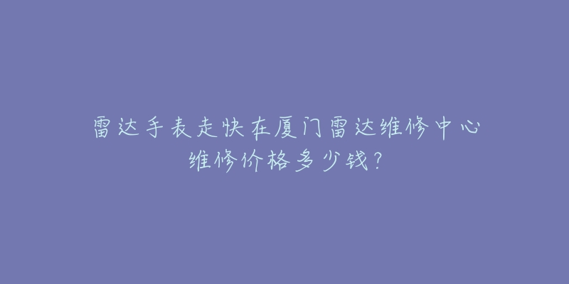 雷达手表走快在厦门雷达维修中心维修价格多少钱?-名表号 雷达手表走快在厦门雷达维修中心维修价格多少钱?