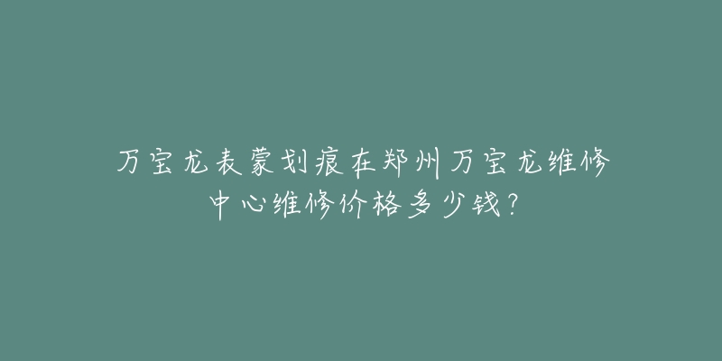 万宝龙表蒙划痕在郑州万宝龙维修中心维修价格多少钱?-名表号 万宝龙表蒙划痕在郑州万宝龙维修中心维修价格多少钱?