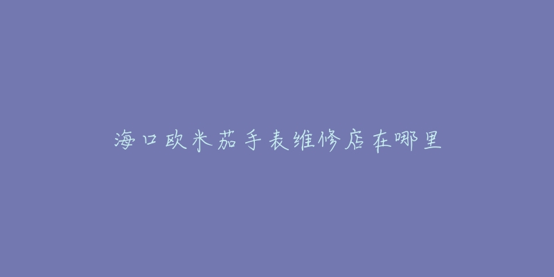 海口欧米茄手表维修店在哪里-名表号 海口欧米茄手表维修店在哪里