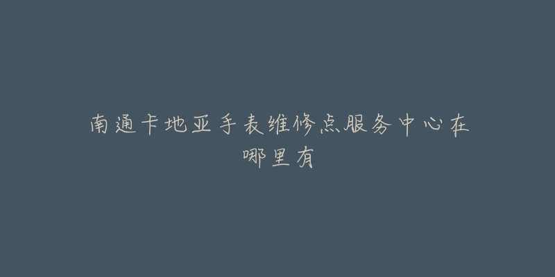 南通卡地亚手表维修点服务中心在哪里有