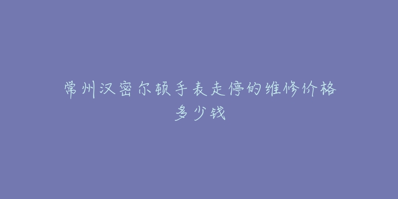 常州汉密尔顿手表走停的维修价格多少钱-名表号 常州汉密尔顿手表走停的维修价格多少钱