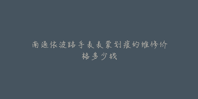南通依波路手表表蒙划痕的维修价格多少钱-名表号 南通依波路手表表蒙划痕的维修价格多少钱