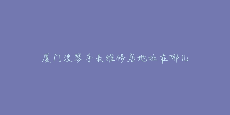 厦门浪琴手表维修店地址在哪儿-名表号 厦门浪琴手表维修店地址在哪儿