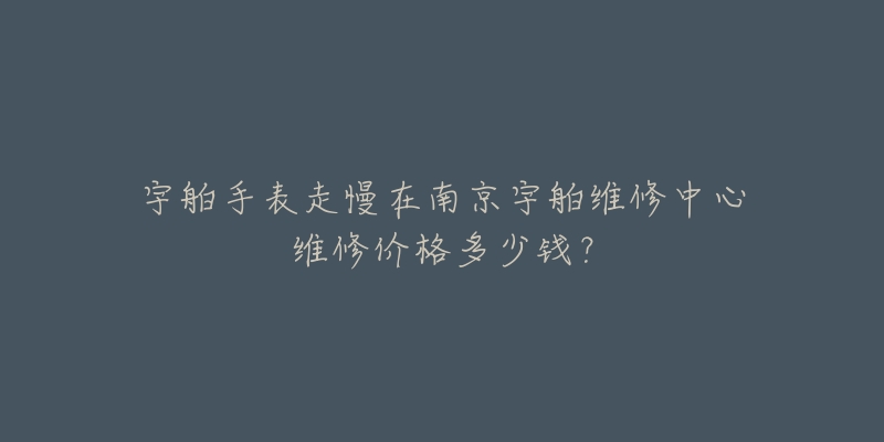 宇舶手表走慢在南京宇舶维修中心维修价格多少钱？