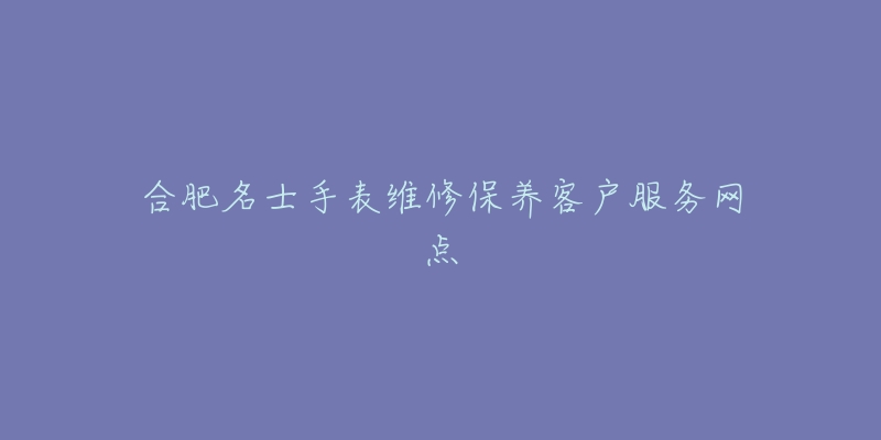 合肥名士手表维修保养客户服务网点-名表号 合肥名士手表维修保养客户服务网点