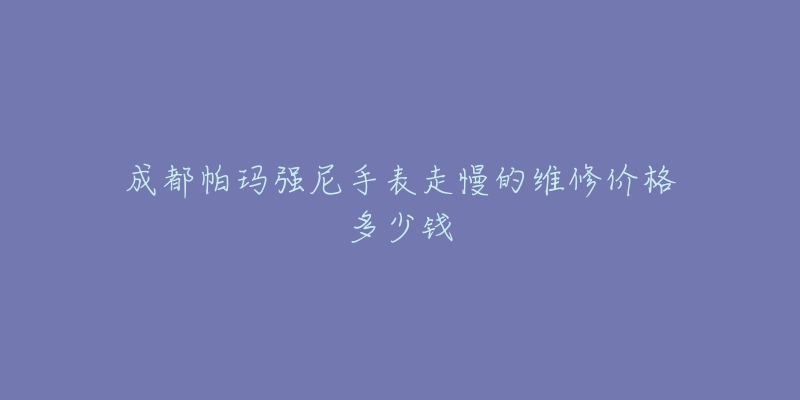 成都帕玛强尼手表走慢的维修价格多少钱-名表号 成都帕玛强尼手表走慢的维修价格多少钱