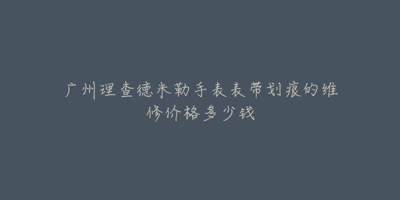 广州理查德米勒手表表带划痕的维修价格多少钱-名表号 广州理查德米勒手表表带划痕的维修价格多少钱