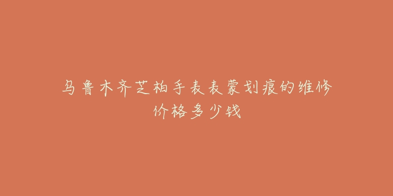 乌鲁木齐芝柏手表表蒙划痕的维修价格多少钱-名表号 乌鲁木齐芝柏手表表蒙划痕的维修价格多少钱