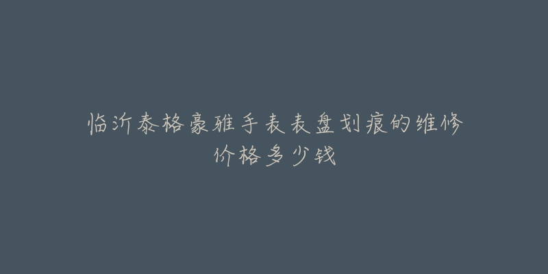 临沂泰格豪雅手表表盘划痕的维修价格多少钱-名表号 临沂泰格豪雅手表表盘划痕的维修价格多少钱