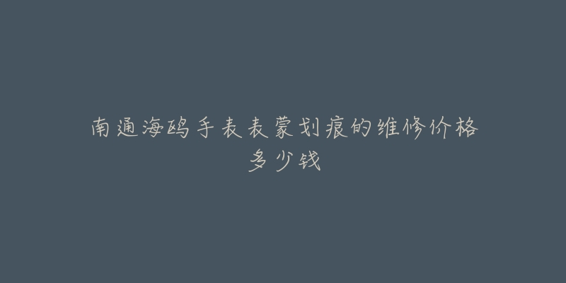 南通海鸥手表表蒙划痕的维修价格多少钱-名表号 南通海鸥手表表蒙划痕的维修价格多少钱