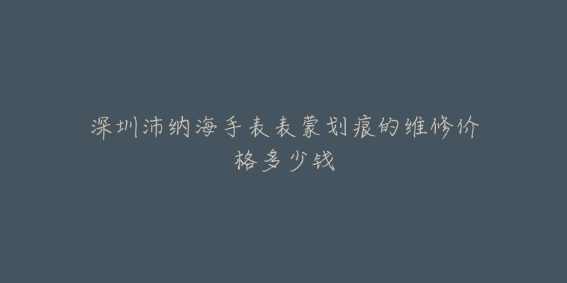 深圳沛纳海手表表蒙划痕的维修价格多少钱-名表号 深圳沛纳海手表表蒙划痕的维修价格多少钱