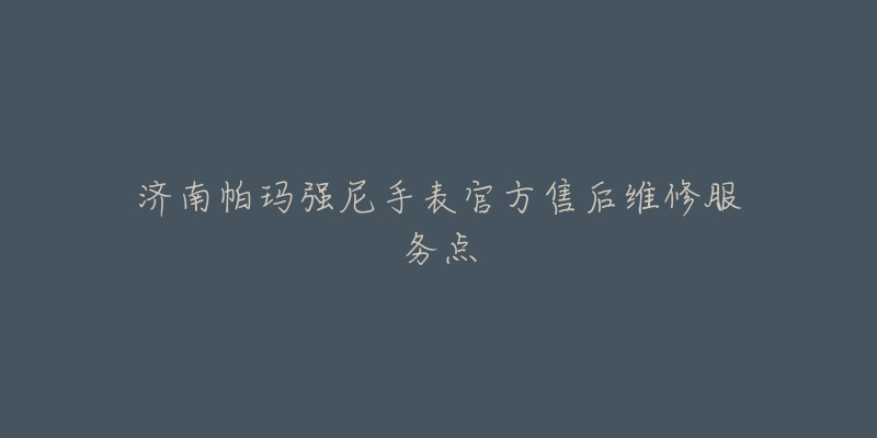 济南帕玛强尼手表官方售后维修服务点-名表号 济南帕玛强尼手表官方售后维修服务点