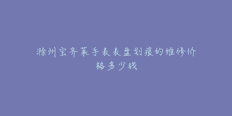滁州宝齐莱手表表盘划痕的维修价格多少钱-名表号 滁州宝齐莱手表表盘划痕的维修价格多少钱