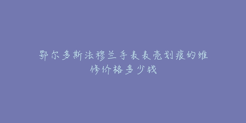 鄂尔多斯法穆兰手表表壳划痕的维修价格多少钱-名表号 鄂尔多斯法穆兰手表表壳划痕的维修价格多少钱