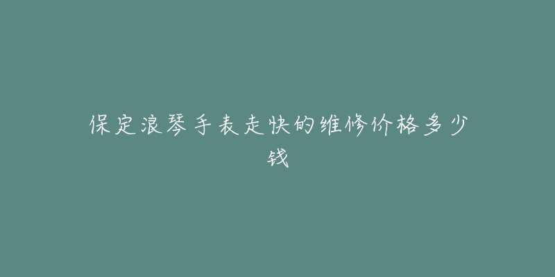 保定浪琴手表走快的维修价格多少钱-名表号 保定浪琴手表走快的维修价格多少钱
