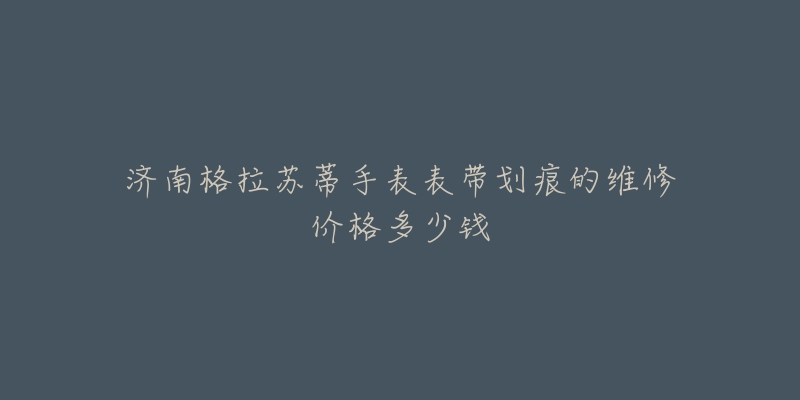 济南格拉苏蒂手表表带划痕的维修价格多少钱-名表号 济南格拉苏蒂手表表带划痕的维修价格多少钱