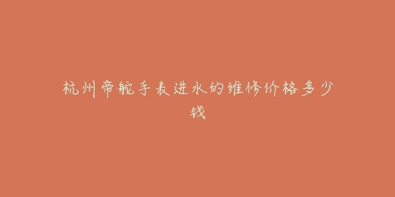 杭州帝舵手表进水的维修价格多少钱-名表号 杭州帝舵手表进水的维修价格多少钱