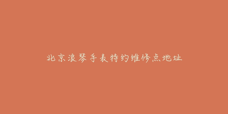 北京浪琴手表特约维修点地址-名表号 北京浪琴手表特约维修点地址