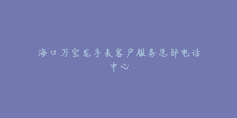 海口万宝龙手表客户服务总部电话中心-名表号 海口万宝龙手表客户服务总部电话中心
