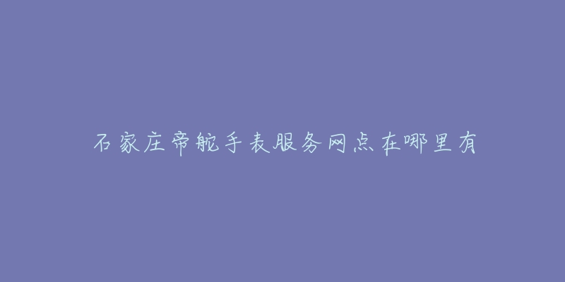 石家庄帝舵手表服务网点在哪里有-名表号 石家庄帝舵手表服务网点在哪里有