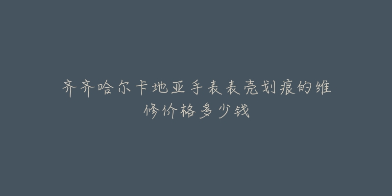 齐齐哈尔卡地亚手表表壳划痕的维修价格多少钱-名表号 齐齐哈尔卡地亚手表表壳划痕的维修价格多少钱