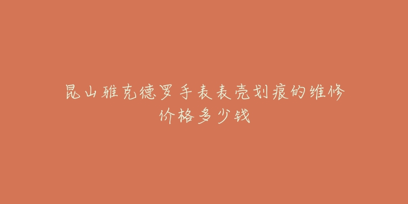 昆山雅克德罗手表表壳划痕的维修价格多少钱-名表号 昆山雅克德罗手表表壳划痕的维修价格多少钱