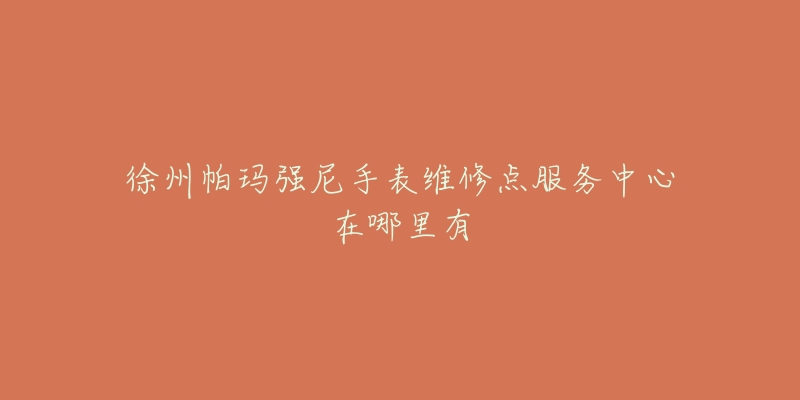 徐州帕玛强尼手表维修点服务中心在哪里有