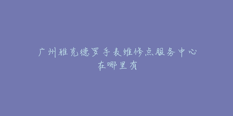 广州雅克德罗手表维修点服务中心在哪里有-名表号 广州雅克德罗手表维修点服务中心在哪里有