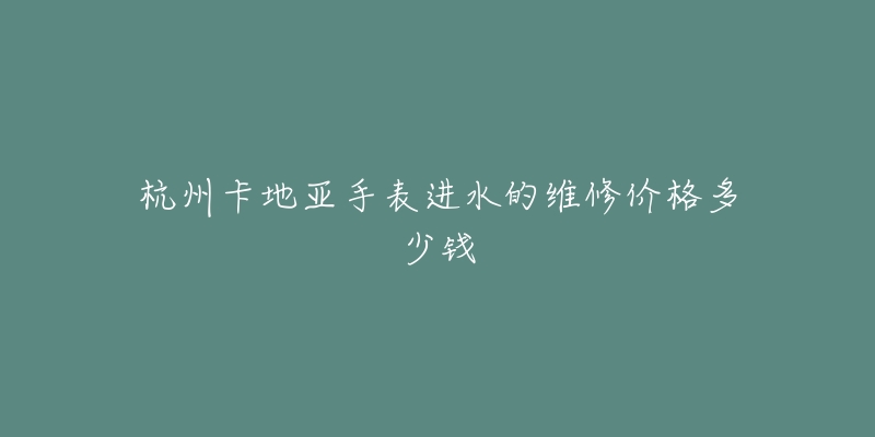 杭州卡地亚手表进水的维修价格多少钱-名表号 杭州卡地亚手表进水的维修价格多少钱