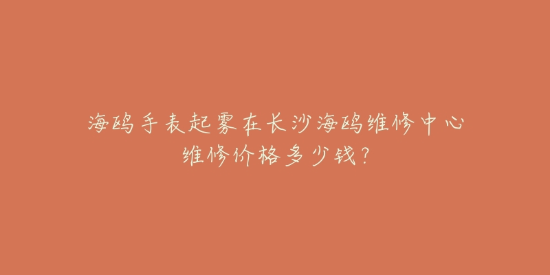 海鸥手表起雾在长沙海鸥维修中心维修价格多少钱?-名表号 海鸥手表起雾在长沙海鸥维修中心维修价格多少钱?